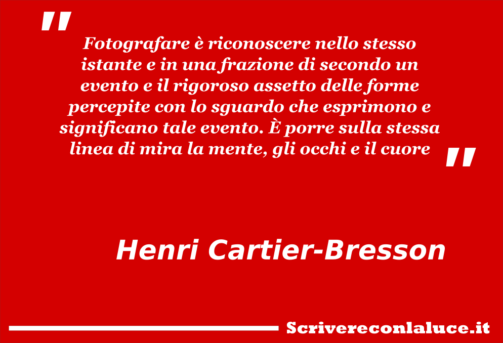 Fotografare Ã¨ riconoscere nello stesso istante e in una frazione di secondo un evento e il rigoroso assetto delle forme percepite con lo sguardo che esprimono e significano tale evento. Ãˆ porre sulla stessa linea di mira la mente, gli occhi e il cuore